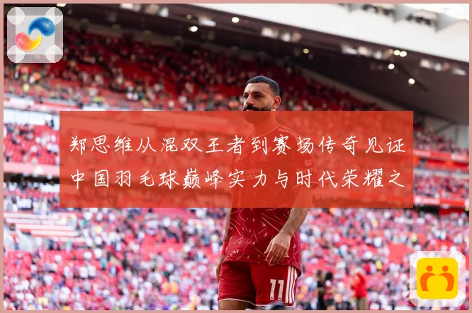 郑思维从混双王者到赛场传奇见证中国羽毛球巅峰实力与时代荣耀之路-深度解析
