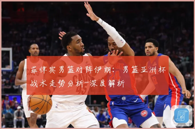 菲律宾男篮对阵伊朗：男篮亚洲杯战术走势分析-深度解析