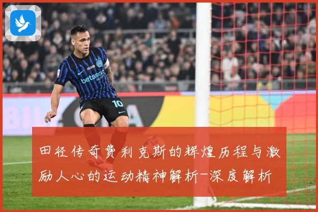 田径传奇费利克斯的辉煌历程与激励人心的运动精神解析-深度解析