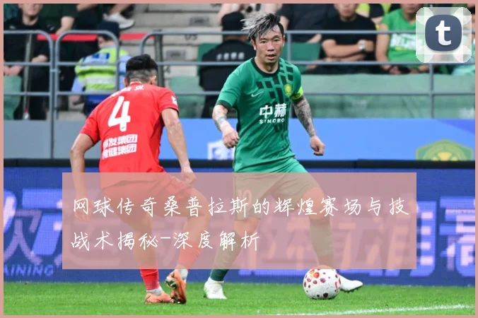 网球传奇桑普拉斯的辉煌赛场与技战术揭秘-深度解析