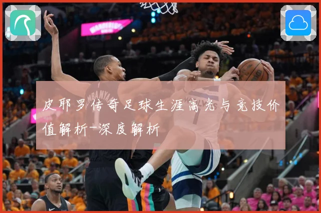 皮耶罗传奇足球生涯高光与竞技价值解析-深度解析