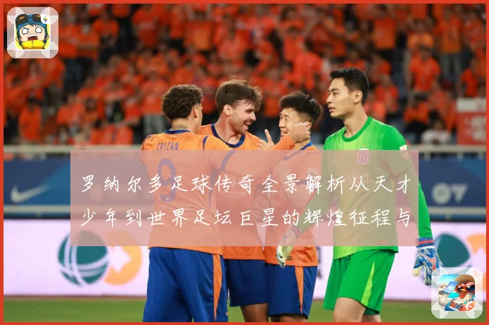 罗纳尔多足球传奇全景解析从天才少年到世界足坛巨星的辉煌征程与经典时刻回顾-深度解析