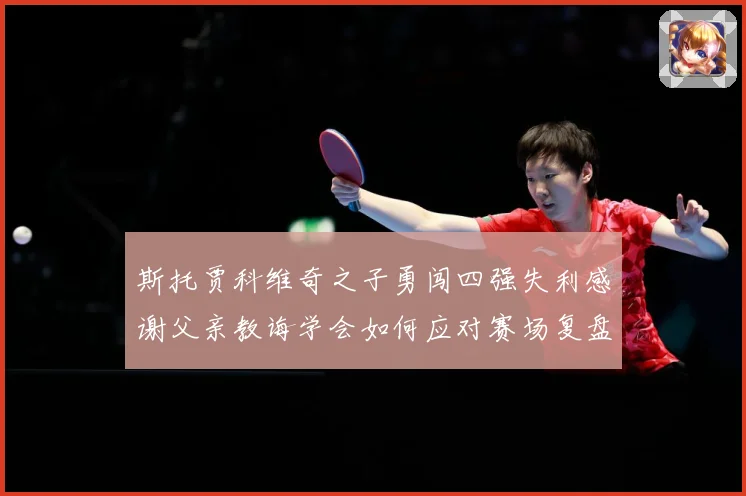 斯托贾科维奇之子勇闯四强失利感谢父亲教诲学会如何应对赛场复盘-深度解析
