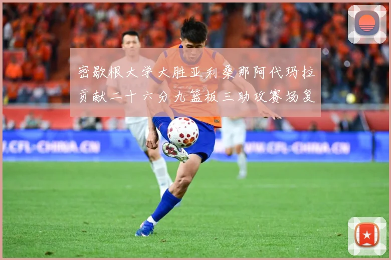 密歇根大学大胜亚利桑那阿代玛拉贡献二十六分九篮板三助攻赛场复盘-深度解析