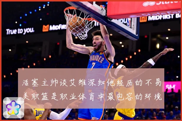 活塞主帅谈艾维深知他经历的不易美职篮是职业体育中最包容的环境赛场复盘-深度解析
