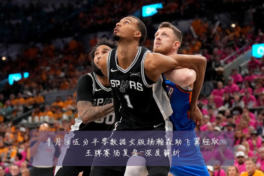 李月汝五分半零数据女版杨瀚森助飞翼轻取王牌赛场复盘-深度解析