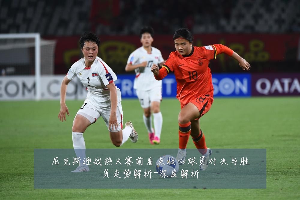 尼克斯迎战热火赛前看点核心球员对决与胜负走势解析-深度解析